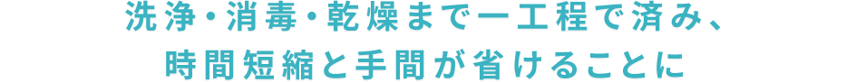 洗浄・消毒・乾燥まで一工程で済み、時間短縮と手間が省けることに