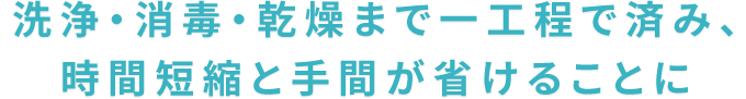 洗浄・消毒・乾燥まで一工程で済み、時間短縮と手間が省けることに