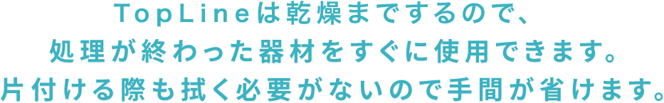 TOPLINEは乾燥までするので、処理が終わった器材をすぐに使用できます。片付ける際も拭く必要がないので手間が省けます。