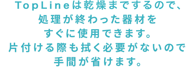 TOPLINEは乾燥までするので、処理が終わった器材をすぐに使用できます。片付ける際も拭く必要がないので手間が省けます。