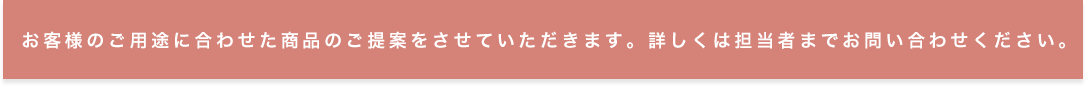 お客様のご用途に合わせた商品のご提案をさせていただきます。詳しくは担当者までお問い合わせください。