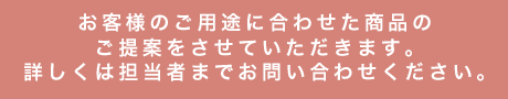 お客様のご用途に合わせた商品のご提案をさせていただきます。詳しくは担当者までお問い合わせください。