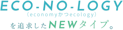 ECO-NO-LOGYを追求したNEWタイプ。