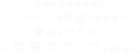 貴院の汚物処理室のスペースや用途に合わせて、備品をプラスし、より効率のアップを図ります。