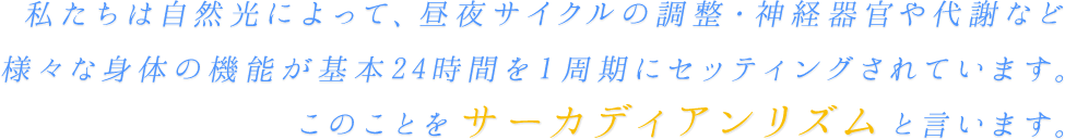 私たちは自然光によって、昼夜サイクルの調整・神経期間や代謝など様々な身体の機能が基本24時間を1周期にセッティングされています。このことをサーカディアンリズムと言います。