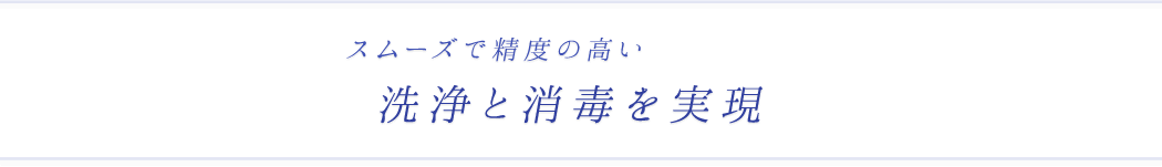 スムーズで精度の高い洗浄と消毒を実現