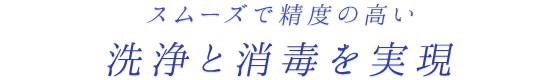 スムーズで精度の高い洗浄と消毒を実現